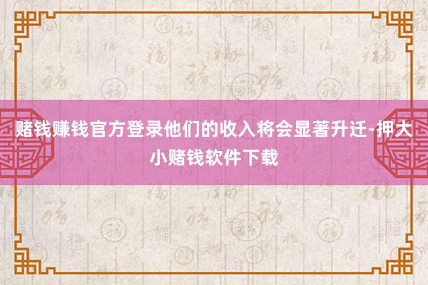 赌钱赚钱官方登录他们的收入将会显著升迁-押大小赌钱软件下载