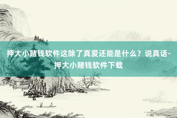 押大小赌钱软件这除了真爱还能是什么？说真话-押大小赌钱软件下载