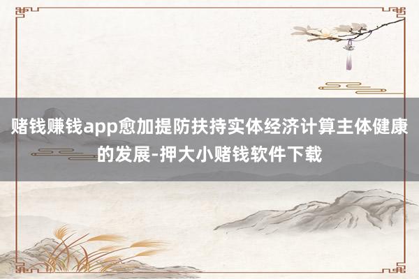 赌钱赚钱app愈加提防扶持实体经济计算主体健康的发展-押大小赌钱软件下载