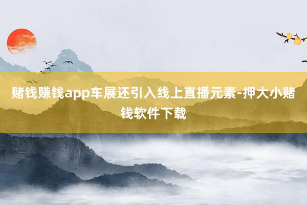 赌钱赚钱app车展还引入线上直播元素-押大小赌钱软件下载