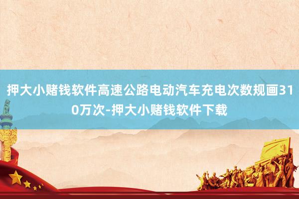 押大小赌钱软件高速公路电动汽车充电次数规画310万次-押大小赌钱软件下载