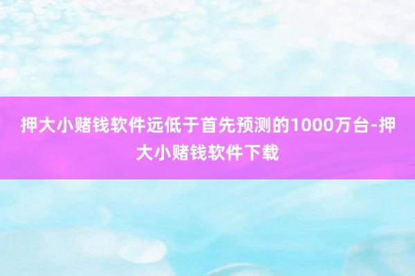 押大小赌钱软件远低于首先预测的1000万台-押大小赌钱软件下载