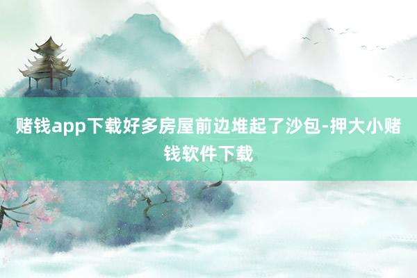 赌钱app下载好多房屋前边堆起了沙包-押大小赌钱软件下载
