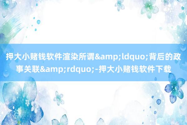 押大小赌钱软件渲染所谓&ldquo;背后的政事关联&rdquo;-押大小赌钱软件下载