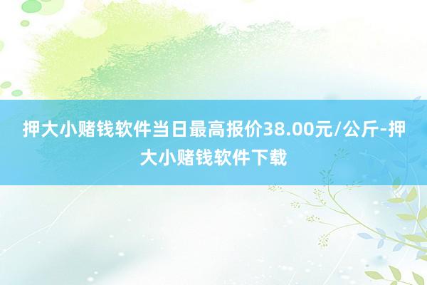 押大小赌钱软件当日最高报价38.00元/公斤-押大小赌钱软件下载