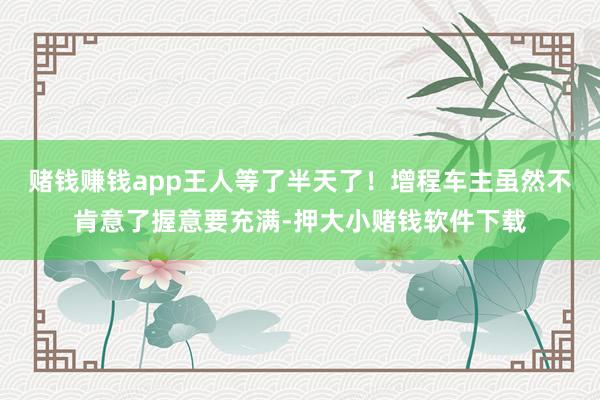 赌钱赚钱app王人等了半天了！增程车主虽然不肯意了握意要充满-押大小赌钱软件下载