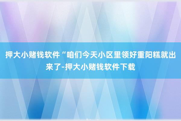 押大小赌钱软件“咱们今天小区里领好重阳糕就出来了-押大小赌钱软件下载