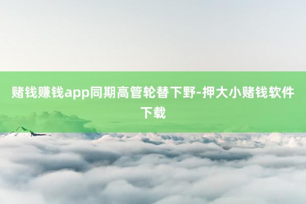 赌钱赚钱app　　同期高管轮替下野-押大小赌钱软件下载