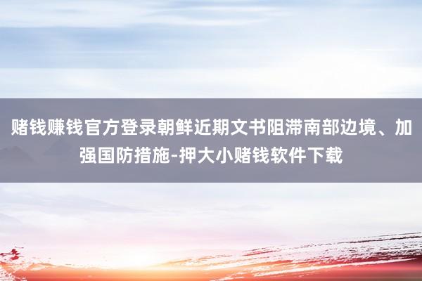 赌钱赚钱官方登录朝鲜近期文书阻滞南部边境、加强国防措施-押大小赌钱软件下载