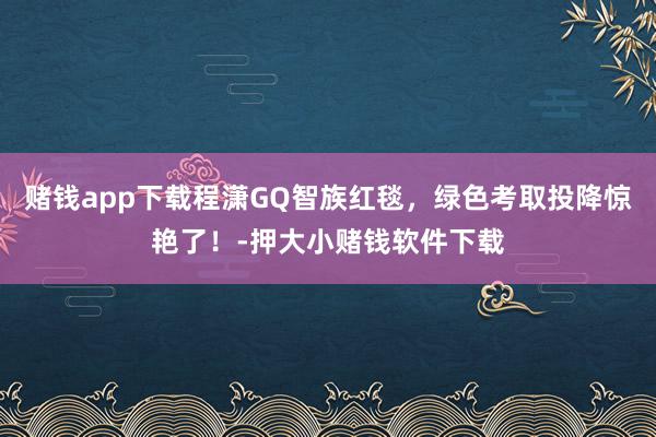 赌钱app下载程潇GQ智族红毯，绿色考取投降惊艳了！-押大小赌钱软件下载