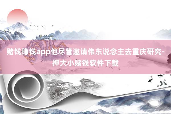 赌钱赚钱app他尽管邀请伟东说念主去重庆研究-押大小赌钱软件下载