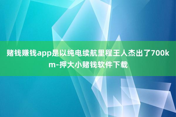 赌钱赚钱app是以纯电续航里程王人杰出了700km-押大小赌钱软件下载