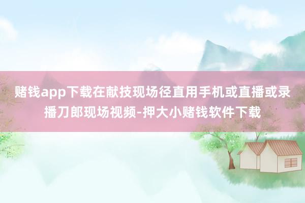 赌钱app下载在献技现场径直用手机或直播或录播刀郎现场视频-押大小赌钱软件下载