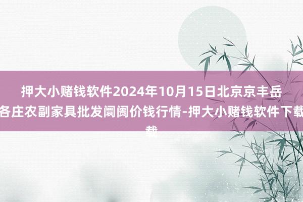 押大小赌钱软件2024年10月15日北京京丰岳各庄农副家具批发阛阓价钱行情-押大小赌钱软件下载