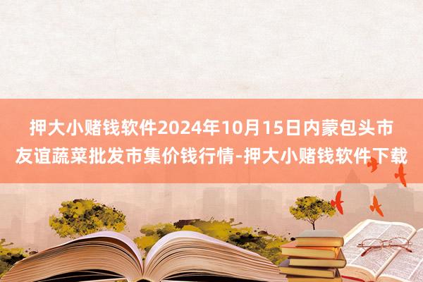 押大小赌钱软件2024年10月15日内蒙包头市友谊蔬菜批发市集价钱行情-押大小赌钱软件下载