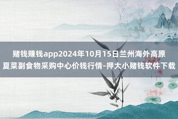 赌钱赚钱app2024年10月15日兰州海外高原夏菜副食物采购中心价钱行情-押大小赌钱软件下载