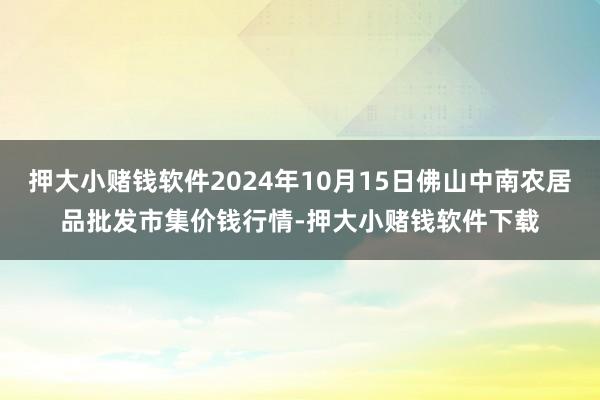 押大小赌钱软件2024年10月15日佛山中南农居品批发市集价钱行情-押大小赌钱软件下载