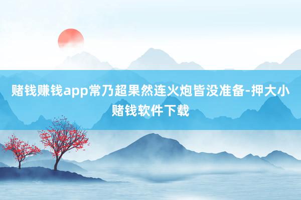 赌钱赚钱app常乃超果然连火炮皆没准备-押大小赌钱软件下载