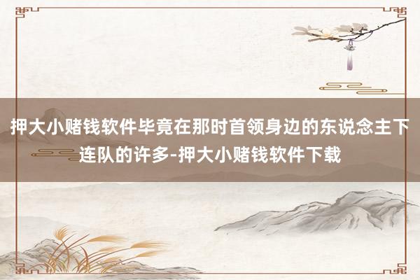 押大小赌钱软件毕竟在那时首领身边的东说念主下连队的许多-押大小赌钱软件下载