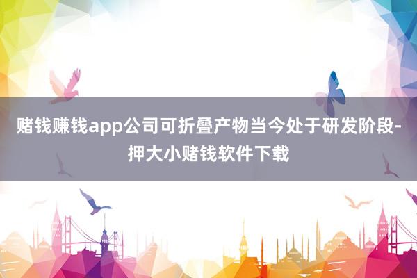 赌钱赚钱app公司可折叠产物当今处于研发阶段-押大小赌钱软件下载