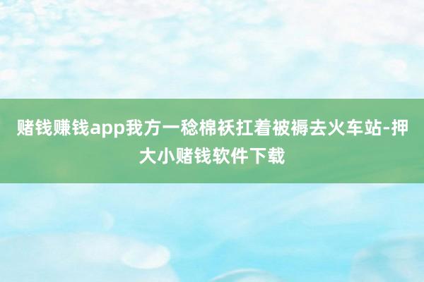 赌钱赚钱app我方一稔棉袄扛着被褥去火车站-押大小赌钱软件下载
