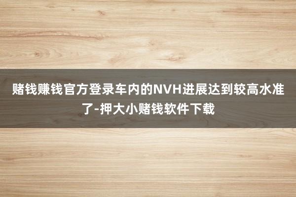赌钱赚钱官方登录车内的NVH进展达到较高水准了-押大小赌钱软件下载