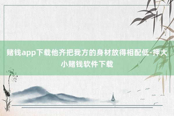 赌钱app下载他齐把我方的身材放得相配低-押大小赌钱软件下载
