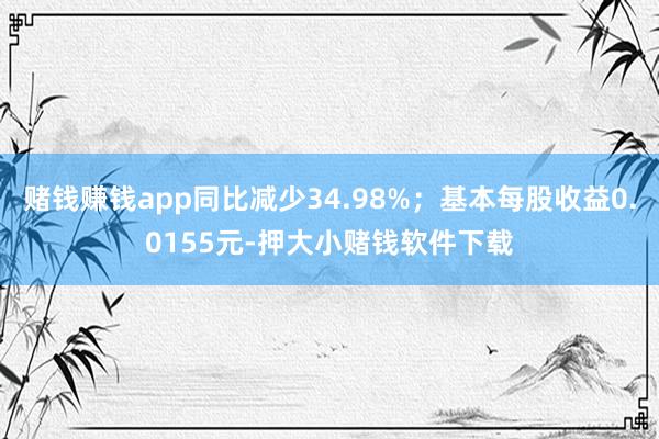 赌钱赚钱app同比减少34.98%；基本每股收益0.0155元-押大小赌钱软件下载