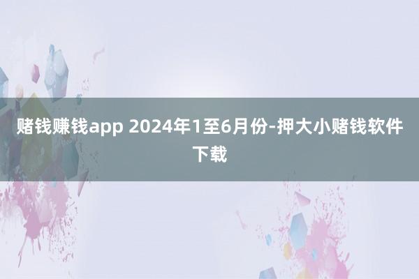 赌钱赚钱app 　　2024年1至6月份-押大小赌钱软件下载