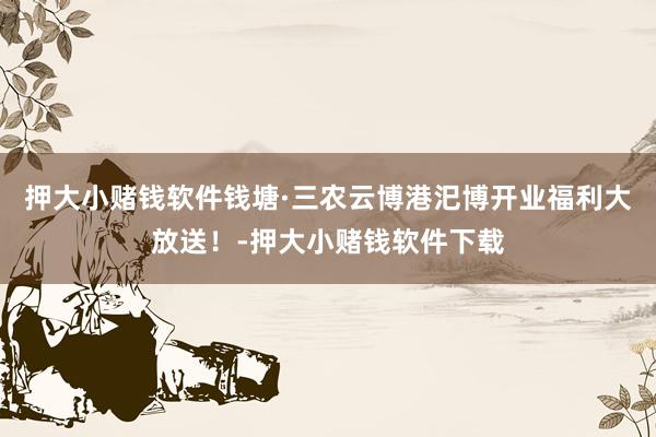 押大小赌钱软件钱塘·三农云博港汜博开业福利大放送！-押大小赌钱软件下载