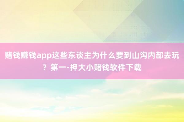赌钱赚钱app这些东谈主为什么要到山沟内部去玩？第一-押大小赌钱软件下载