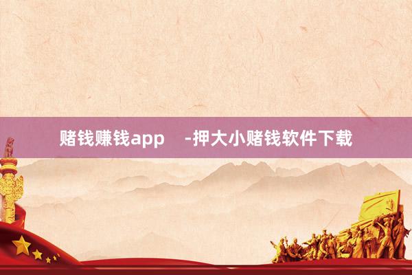 赌钱赚钱app    -押大小赌钱软件下载