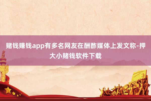 赌钱赚钱app有多名网友在酬酢媒体上发文称-押大小赌钱软件下载
