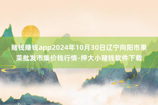 赌钱赚钱app2024年10月30日辽宁向阳市果菜批发市集价钱行情-押大小赌钱软件下载