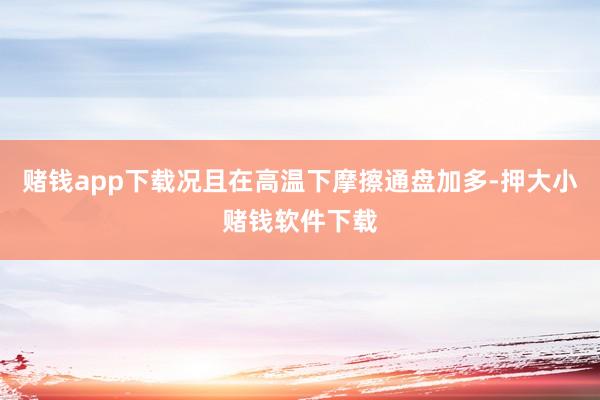 赌钱app下载况且在高温下摩擦通盘加多-押大小赌钱软件下载