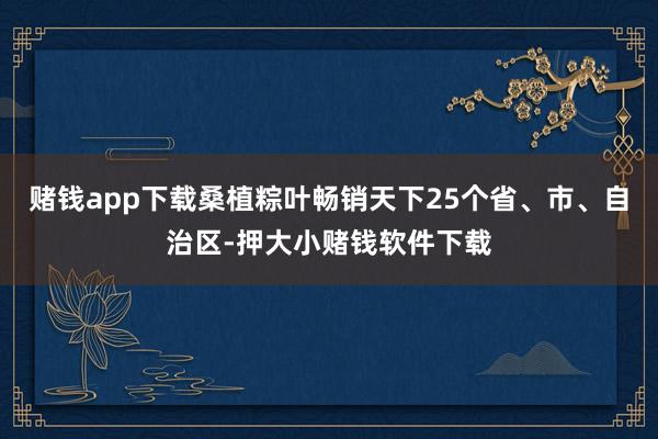 赌钱app下载桑植粽叶畅销天下25个省、市、自治区-押大小赌钱软件下载