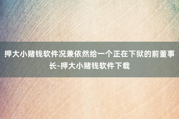 押大小赌钱软件况兼依然给一个正在下狱的前董事长-押大小赌钱软件下载