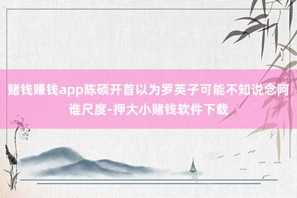赌钱赚钱app陈硕开首以为罗英子可能不知说念阿谁尺度-押大小赌钱软件下载