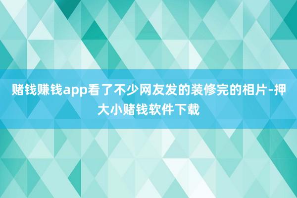 赌钱赚钱app看了不少网友发的装修完的相片-押大小赌钱软件下载