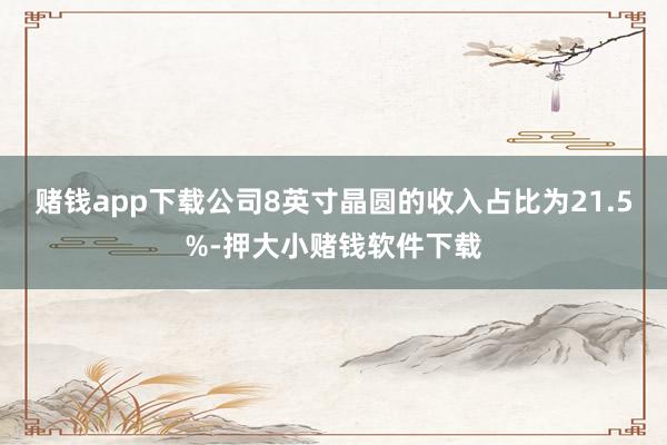 赌钱app下载公司8英寸晶圆的收入占比为21.5%-押大小赌钱软件下载