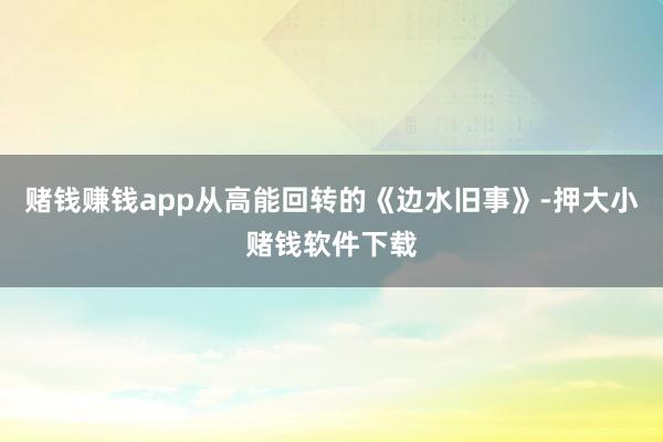 赌钱赚钱app从高能回转的《边水旧事》-押大小赌钱软件下载