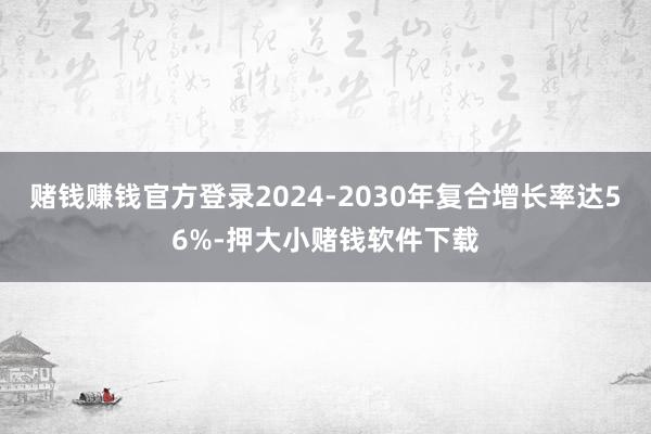 赌钱赚钱官方登录2024-2030年复合增长率达56%-押大小赌钱软件下载