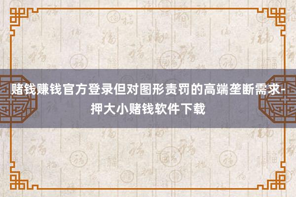 赌钱赚钱官方登录但对图形责罚的高端垄断需求-押大小赌钱软件下载