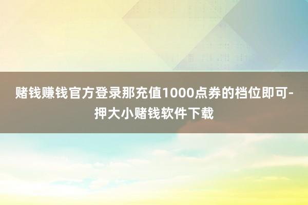 赌钱赚钱官方登录那充值1000点券的档位即可-押大小赌钱软件下载