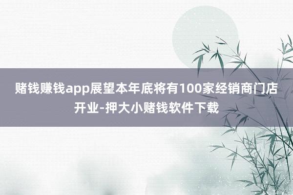 赌钱赚钱app展望本年底将有100家经销商门店开业-押大小赌钱软件下载