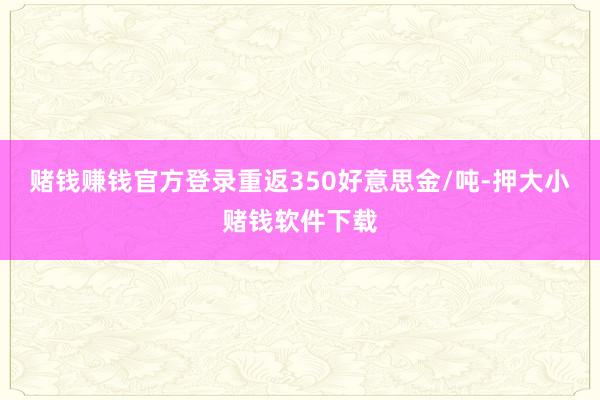 赌钱赚钱官方登录重返350好意思金/吨-押大小赌钱软件下载