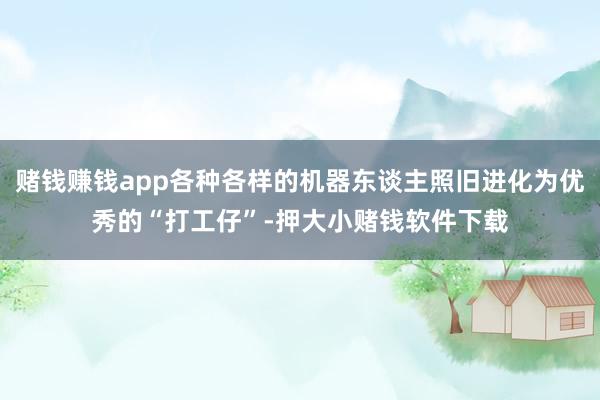 赌钱赚钱app各种各样的机器东谈主照旧进化为优秀的“打工仔”-押大小赌钱软件下载