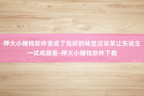 押大小赌钱软件变成了完好的味觉这谈菜让东谈主一试成顾客-押大小赌钱软件下载