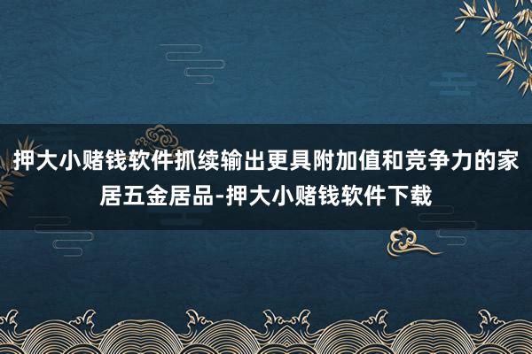 押大小赌钱软件抓续输出更具附加值和竞争力的家居五金居品-押大小赌钱软件下载
