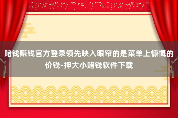 赌钱赚钱官方登录领先映入眼帘的是菜单上慷慨的价钱-押大小赌钱软件下载